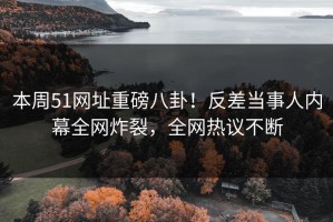 本周51网址重磅八卦！反差当事人内幕全网炸裂，全网热议不断