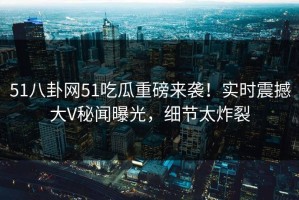 51八卦网51吃瓜重磅来袭！实时震撼大V秘闻曝光，细节太炸裂