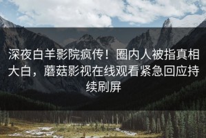深夜白羊影院疯传！圈内人被指真相大白，蘑菇影视在线观看紧急回应持续刷屏