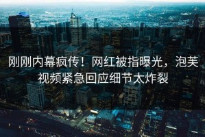 刚刚内幕疯传！网红被指曝光，泡芙视频紧急回应细节太炸裂