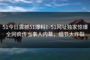 51今日震撼51爆料！51网址独家惊爆全网疯传当事人内幕，细节太炸裂