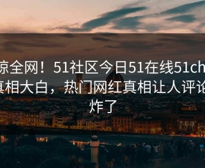 震惊全网！51社区今日51在线51chigua真相大白，热门网红真相让人评论区炸了
