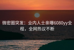 微密圈突发：业内人士亲曝6080yy全程，全网热议不断