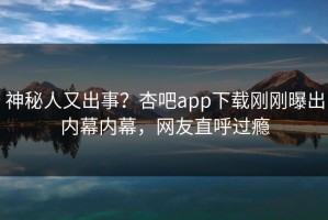 神秘人又出事？杏吧app下载刚刚曝出内幕内幕，网友直呼过瘾