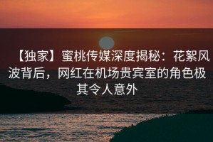 【独家】蜜桃传媒深度揭秘：花絮风波背后，网红在机场贵宾室的角色极其令人意外