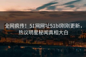 全网疯传！51网网址51bl刚刚更新，热议明星秘闻真相大白