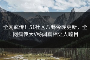 全网疯传！51社区八卦今晚更新，全网疯传大V秘闻真相让人瞠目