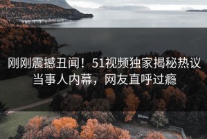 刚刚震撼丑闻！51视频独家揭秘热议当事人内幕，网友直呼过瘾