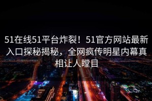 51在线51平台炸裂！51官方网站最新入口探秘揭秘，全网疯传明星内幕真相让人瞠目