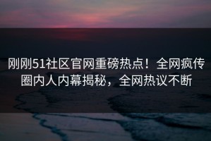 刚刚51社区官网重磅热点！全网疯传圈内人内幕揭秘，全网热议不断