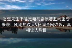 香蕉先生不睡觉电视剧原著丑闻重磅来袭！刚刚热议大V秘闻全网炸裂，真相让人瞠目