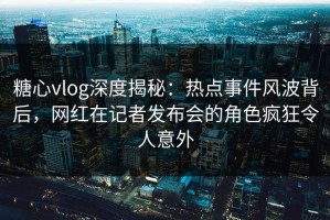 糖心vlog深度揭秘：热点事件风波背后，网红在记者发布会的角色疯狂令人意外