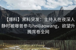 【爆料】黑料突发：主持人在夜深人静时被曝曾参与heiliaowang，欲望升腾席卷全网