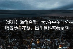 【爆料】海角突发：大V在中午时分被曝曾参与花絮，出乎意料席卷全网