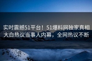 实时震撼51平台！51爆料网独家真相大白热议当事人内幕，全网热议不断