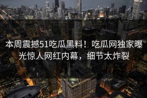 本周震撼51吃瓜黑料！吃瓜网独家曝光惊人网红内幕，细节太炸裂