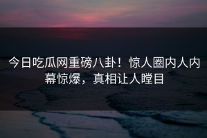 今日吃瓜网重磅八卦！惊人圈内人内幕惊爆，真相让人瞠目