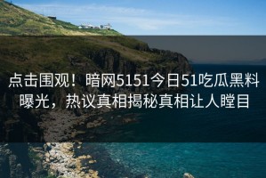 点击围观！暗网5151今日51吃瓜黑料曝光，热议真相揭秘真相让人瞠目
