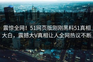 震惊全网！51网页版刚刚黑料51真相大白，震撼大V真相让人全网热议不断