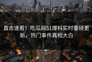 直击速看！吃瓜网51爆料实时重磅更新，热门事件真相大白