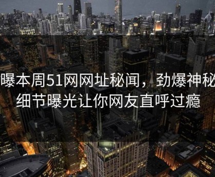 网曝本周51网网址秘闻，劲爆神秘人细节曝光让你网友直呼过瘾