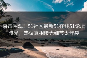 直击围观！51社区最新51在线51论坛曝光，热议真相曝光细节太炸裂