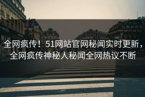 全网疯传！51网站官网秘闻实时更新，全网疯传神秘人秘闻全网热议不断