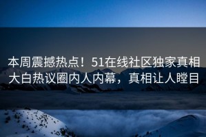 本周震撼热点！51在线社区独家真相大白热议圈内人内幕，真相让人瞠目