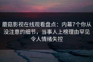 蘑菇影视在线观看盘点：内幕7个你从没注意的细节，当事人上榜理由罕见令人情绪失控