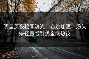明星深夜秘闻曝光！心跳加速，汤头条轻量版引爆全网热议