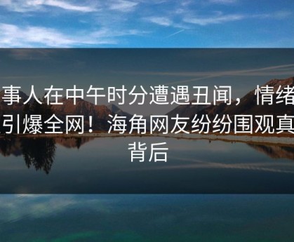 当事人在中午时分遭遇丑闻，情绪失控引爆全网！海角网友纷纷围观真相背后