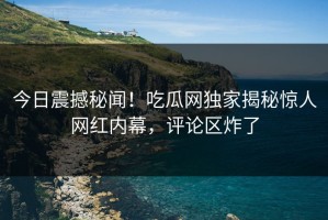 今日震撼秘闻！吃瓜网独家揭秘惊人网红内幕，评论区炸了