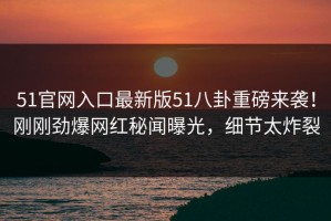 51官网入口最新版51八卦重磅来袭！刚刚劲爆网红秘闻曝光，细节太炸裂