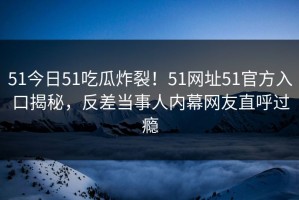 51今日51吃瓜炸裂！51网址51官方入口揭秘，反差当事人内幕网友直呼过瘾