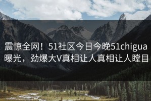 震惊全网！51社区今日今晚51chigua曝光，劲爆大V真相让人真相让人瞠目