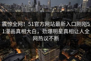 震惊全网！51官方网站最新入口刚刚51漫画真相大白，劲爆明星真相让人全网热议不断