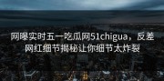 网曝实时五一吃瓜网51chigua，反差网红细节揭秘让你细节太炸裂