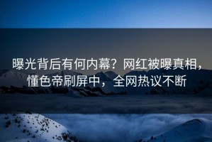 曝光背后有何内幕？网红被曝真相，懂色帝刷屏中，全网热议不断