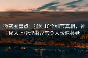 微密圈盘点：猛料10个细节真相，神秘人上榜理由异常令人暧昧蔓延