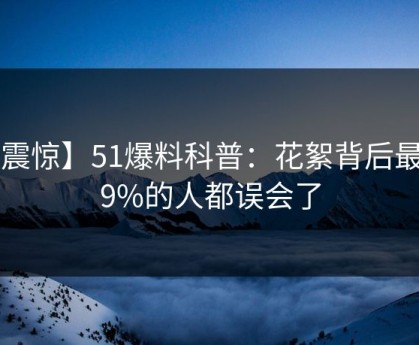 【震惊】51爆料科普：花絮背后最少99%的人都误会了