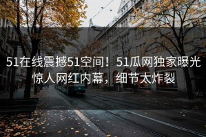 51在线震撼51空间！51瓜网独家曝光惊人网红内幕，细节太炸裂