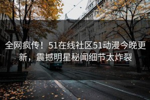 全网疯传！51在线社区51动漫今晚更新，震撼明星秘闻细节太炸裂