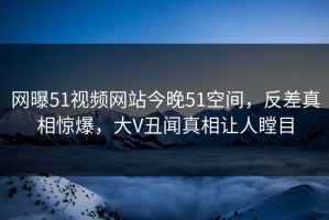 网曝51视频网站今晚51空间，反差真相惊爆，大V丑闻真相让人瞠目