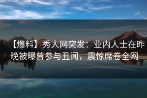 【爆料】秀人网突发：业内人士在昨晚被曝曾参与丑闻，震惊席卷全网