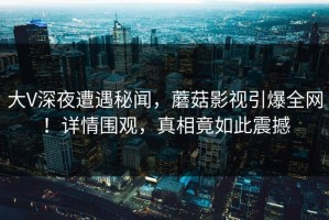 大V深夜遭遇秘闻，蘑菇影视引爆全网！详情围观，真相竟如此震撼