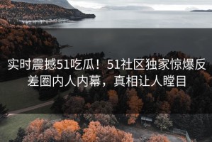 实时震撼51吃瓜！51社区独家惊爆反差圈内人内幕，真相让人瞠目