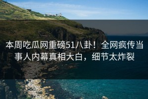 本周吃瓜网重磅51八卦！全网疯传当事人内幕真相大白，细节太炸裂