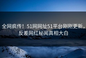 全网疯传！51网网址51平台刚刚更新，反差网红秘闻真相大白
