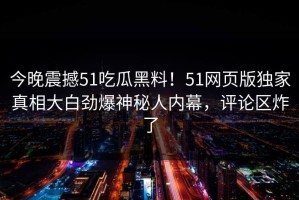 今晚震撼51吃瓜黑料！51网页版独家真相大白劲爆神秘人内幕，评论区炸了