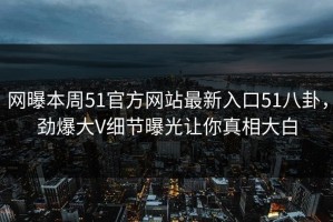 网曝本周51官方网站最新入口51八卦，劲爆大V细节曝光让你真相大白